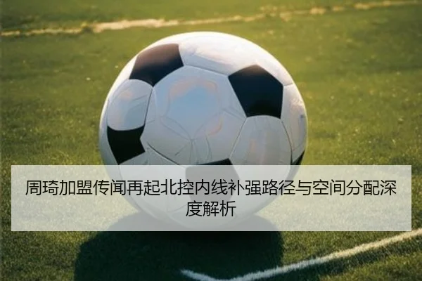 周琦加盟传闻再起北控内线补强路径与空间分配深度解析